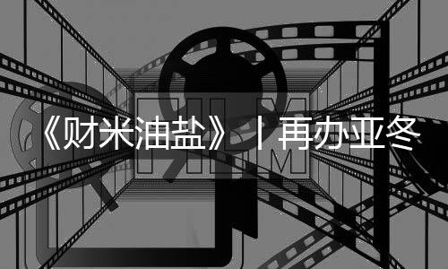 《財米油鹽》丨再辦亞冬會,“爾濱”都上了啥“硬菜”?