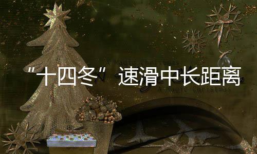 “十四冬”速滑中長距離遙遙領先 遼寧借承辦“十五冬”發力冰雪運動