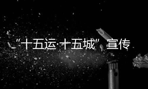 “十五運(yùn)·十五城”宣傳活動首站將于12月18日走進(jìn)北京