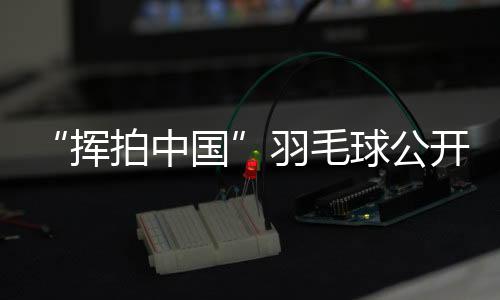 “揮拍中國”羽毛球公開賽三城聯動 為全民健身再添熱度