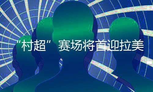 “村超”賽場將首迎拉美及加勒比地區駐華外交官聯隊