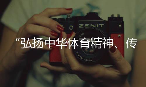 “弘揚中華體育精神、傳播體育文化是我們的榮譽”