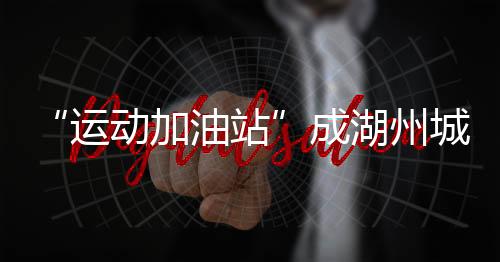 “運動加油站”成湖州城鄉新地標 全民健身觸手可及