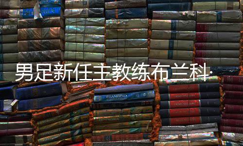 男足新任主教練布蘭科·伊萬(wàn)科維奇出席媒體見(jiàn)面會(huì)