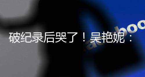 破紀(jì)錄后哭了！吳艷妮：有機(jī)會(huì)為國(guó)爭(zhēng)光就要戰(zhàn)斗到底