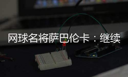 網球名將薩巴倫卡：繼續努力做鄭欽文面前的那座山