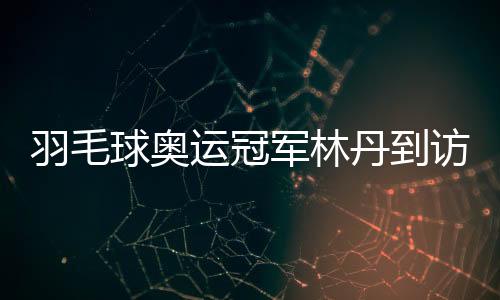 羽毛球奧運冠軍林丹到訪家鄉高校與師生面對面交流