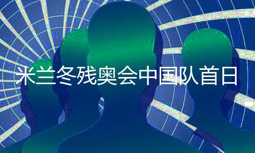 米蘭冬殘奧會中國隊首日連奪兩金 已創境外參賽最佳成績