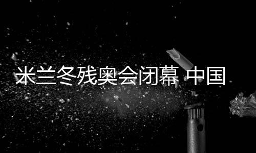 米蘭冬殘奧會(huì)閉幕 中國(guó)體育代表團(tuán)雙榜第一