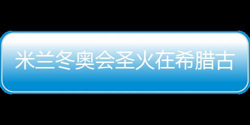 米蘭冬奧會圣火在希臘古奧林匹亞成功點燃