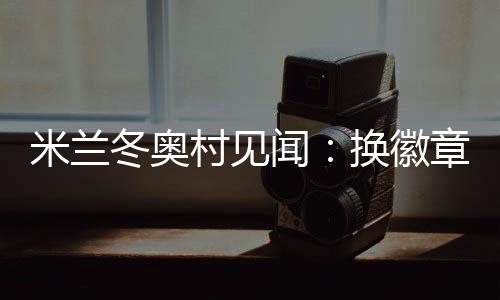 米蘭冬奧村見聞：換徽章、吃意面、“中國紅”點亮奧運氛圍