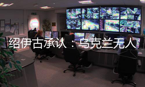 紹伊古承認：烏克蘭無人機發展飛速，俄羅斯沒啥安全地方了