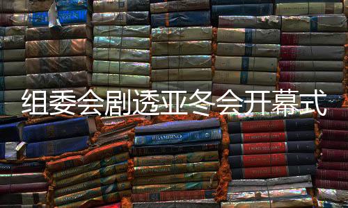 組委會劇透亞冬會開幕式：點火儀式將極具創意和特色