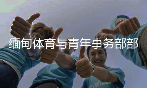 緬甸體育與青年事務(wù)部部長(zhǎng)：預(yù)祝杭州亞運(yùn)會(huì)圓滿成功