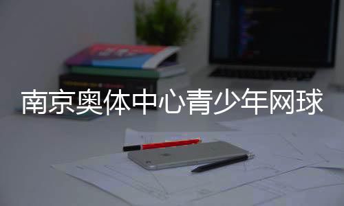 南京奧體中心青少年網球公開賽收官 200余小將角逐