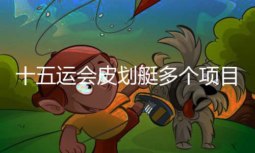 十五運會皮劃艇多個項目舉行半決賽 多位名將突圍晉級