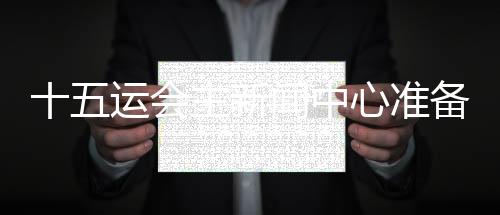 十五運會主新聞中心準備就緒 召開首場新聞發布會