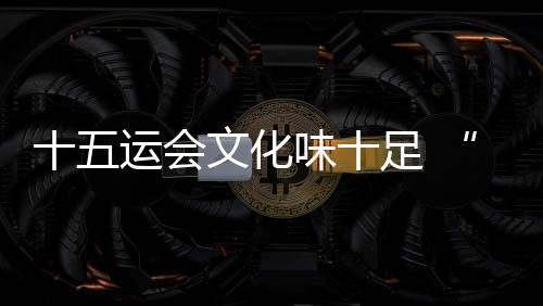 十五運(yùn)會文化味十足 “跟著賽事游灣區(qū)”日漸升溫
