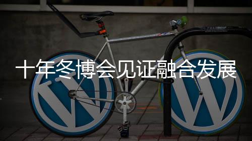 十年冬博會見證融合發展新格局 中國冰雪產業由“熱”而“融”