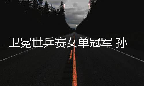 衛冕世乒賽女單冠軍 孫穎莎:我和曼昱都是勝利者