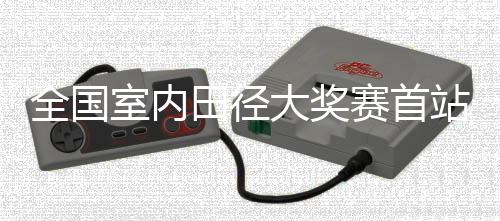 全國室內田徑大獎賽首站收官 上海兩將鎖定室內世錦賽“門票”