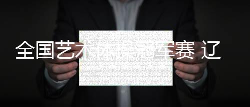 全國藝術體操冠軍賽 遼寧隊收獲集體全能金牌