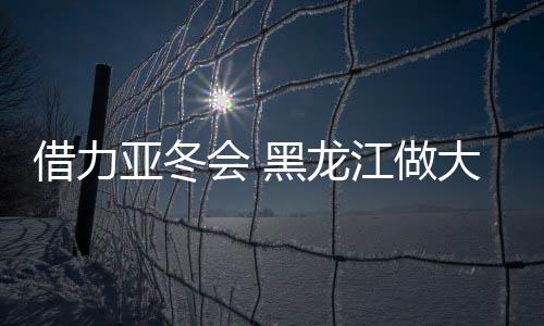 借力亞冬會 黑龍江做大冰雪運動后備人才“蓄水池”