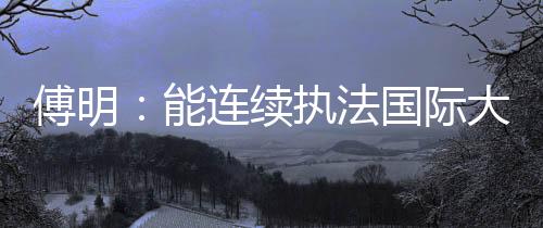 傅明:能連續(xù)執(zhí)法國(guó)際大賽 已證明中國(guó)裁判員的水平