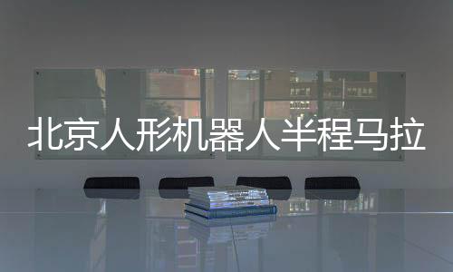 北京人形機器人半程馬拉松將啟 機器人跑馬有何難點？