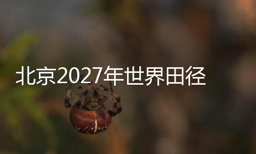 北京2027年世界田徑錦標賽會徽、吉祥物、主題口號征集正式啟動