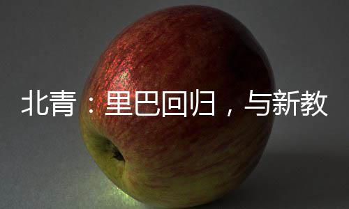 北青：里巴回歸，與新教練巴格達蒂斯一起指導(dǎo)鄭欽文