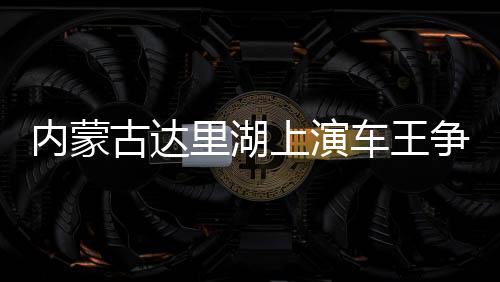 內(nèi)蒙古達(dá)里湖上演車王爭霸 數(shù)百輛越野車冰面畫“龍”
