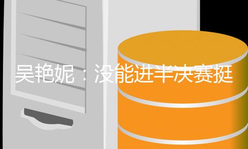 吳艷妮：沒能進(jìn)半決賽挺遺憾，希望明年有更大突破