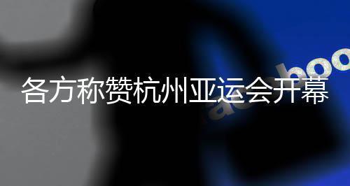 各方稱贊杭州亞運會開幕式：高水平組織 “現象級”演出