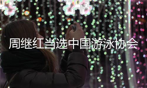 周繼紅當選中國游泳協會主席、中國跳水協會主席