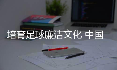 培育足球廉潔文化 中國足協舉辦反腐警示教育專題講座