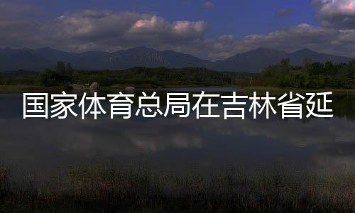 國家體育總局在吉林省延邊市設立足球青訓中心