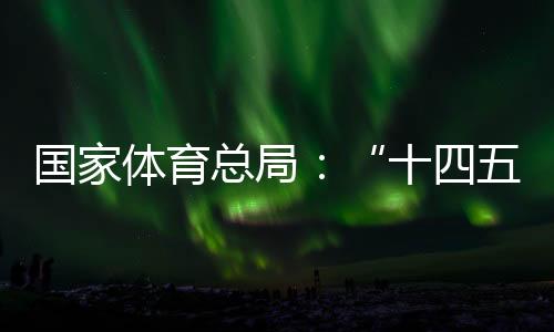 國家體育總局：“十四五”期間競技體育均衡發展取得顯著成效