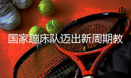 國家蹦床隊邁出新周期教練員隊伍組建堅實一步