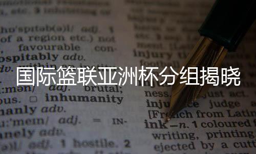 國際籃聯亞洲杯分組揭曉 中國男籃與約旦隊同組