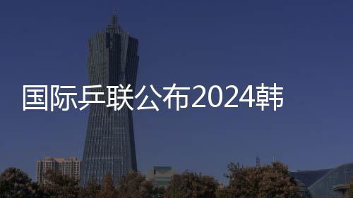 國際乒聯公布2024韓國釜山世乒賽團體賽參賽名單