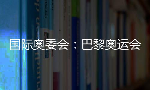 國際奧委會：巴黎奧運會將成為人類追求卓越和團結的象征
