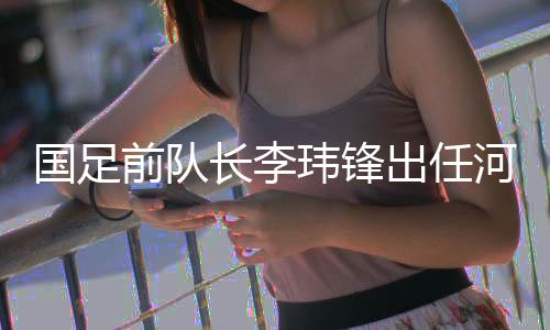 國足前隊長李瑋鋒出任河南足球俱樂部副總經理