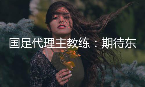 國(guó)足代理主教練：期待東亞杯成為新周期好的開始
