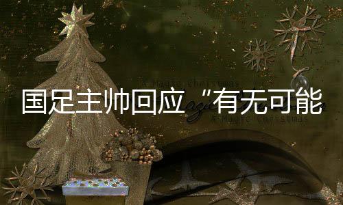 國足主帥回應(yīng)“有無可能擊敗日本”：任何結(jié)果都可能發(fā)生