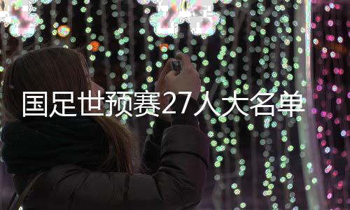 國足世預(yù)賽27人大名單公布：武磊領(lǐng)銜 朱辰杰歸隊