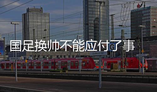 國足換帥不能應付了事 亞洲杯上一些“弱旅”的進步可供參考