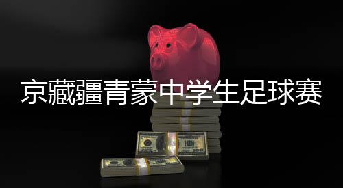 京藏疆青蒙中學生足球賽激戰正酣 融合賽事書寫青春篇章