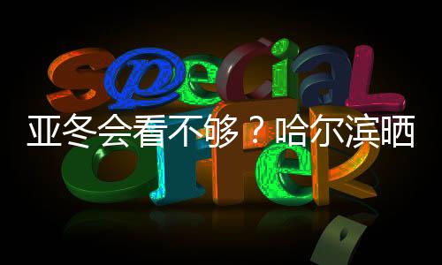 亞冬會看不夠？哈爾濱曬出“賽事加油包”喊你圍觀