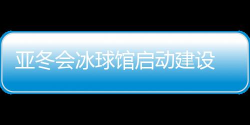 亞冬會冰球館啟動建設 將投入5000萬元進行場館升級改造